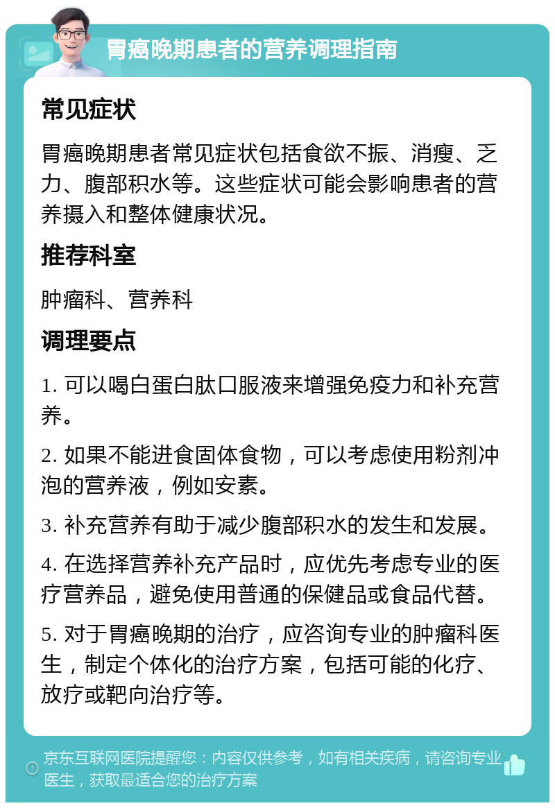 胃癌晚期患者的营养调理指南 常见症状 胃癌晚期患者常见症状包括食欲不振、消瘦、乏力、腹部积水等。这些症状可能会影响患者的营养摄入和整体健康状况。 推荐科室 肿瘤科、营养科 调理要点 1. 可以喝白蛋白肽口服液来增强免疫力和补充营养。 2. 如果不能进食固体食物，可以考虑使用粉剂冲泡的营养液，例如安素。 3. 补充营养有助于减少腹部积水的发生和发展。 4. 在选择营养补充产品时，应优先考虑专业的医疗营养品，避免使用普通的保健品或食品代替。 5. 对于胃癌晚期的治疗，应咨询专业的肿瘤科医生，制定个体化的治疗方案，包括可能的化疗、放疗或靶向治疗等。