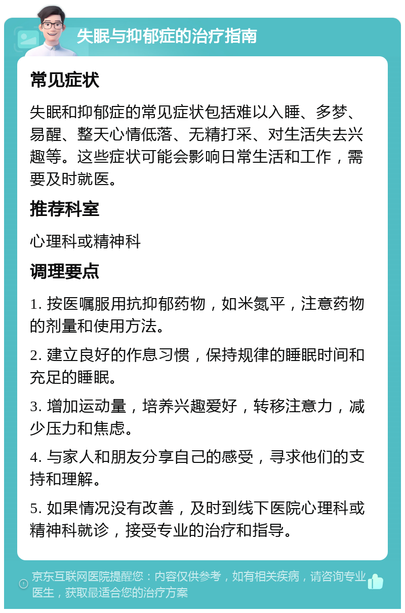 失眠与抑郁症的治疗指南 常见症状 失眠和抑郁症的常见症状包括难以入睡、多梦、易醒、整天心情低落、无精打采、对生活失去兴趣等。这些症状可能会影响日常生活和工作，需要及时就医。 推荐科室 心理科或精神科 调理要点 1. 按医嘱服用抗抑郁药物，如米氮平，注意药物的剂量和使用方法。 2. 建立良好的作息习惯，保持规律的睡眠时间和充足的睡眠。 3. 增加运动量，培养兴趣爱好，转移注意力，减少压力和焦虑。 4. 与家人和朋友分享自己的感受，寻求他们的支持和理解。 5. 如果情况没有改善，及时到线下医院心理科或精神科就诊，接受专业的治疗和指导。