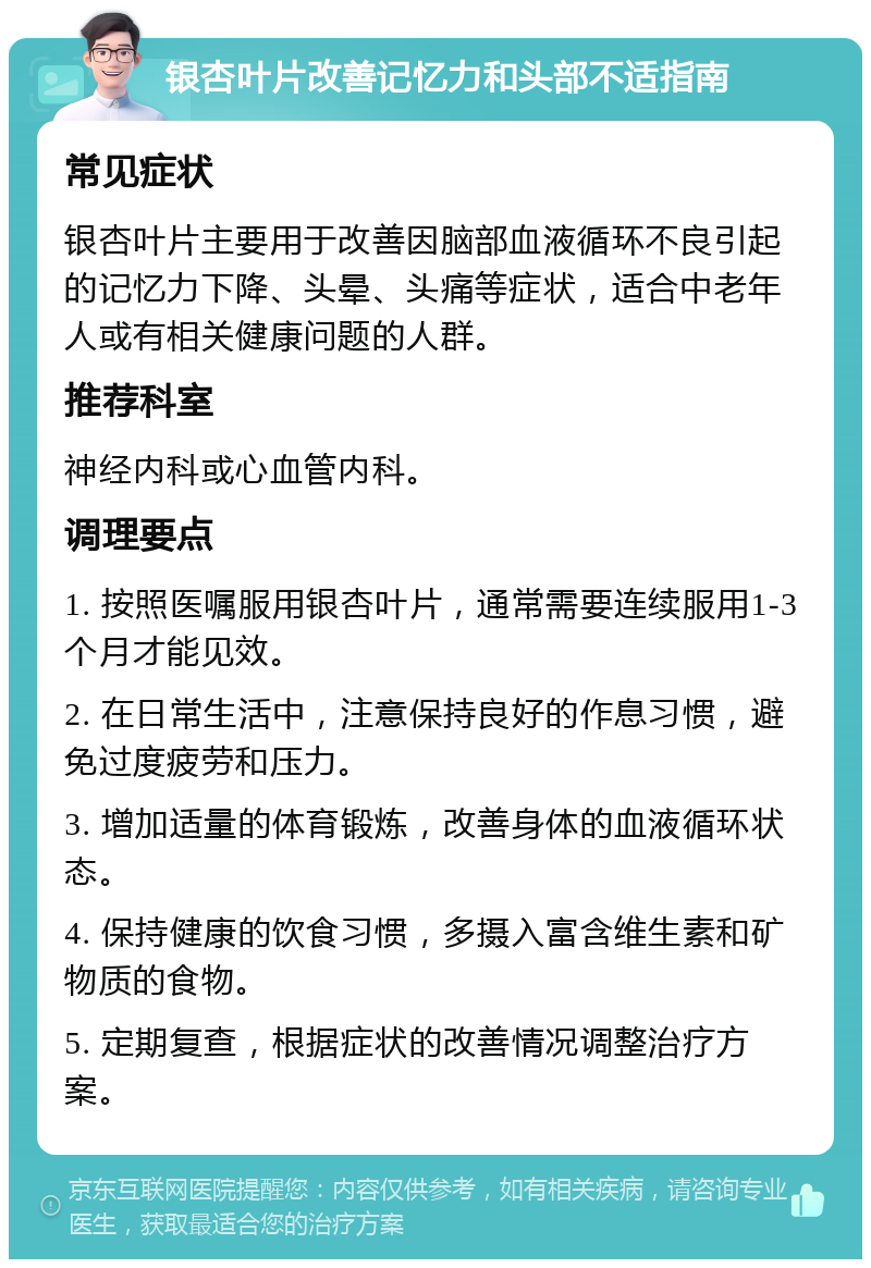 银杏叶片改善记忆力和头部不适指南 常见症状 银杏叶片主要用于改善因脑部血液循环不良引起的记忆力下降、头晕、头痛等症状，适合中老年人或有相关健康问题的人群。 推荐科室 神经内科或心血管内科。 调理要点 1. 按照医嘱服用银杏叶片，通常需要连续服用1-3个月才能见效。 2. 在日常生活中，注意保持良好的作息习惯，避免过度疲劳和压力。 3. 增加适量的体育锻炼，改善身体的血液循环状态。 4. 保持健康的饮食习惯，多摄入富含维生素和矿物质的食物。 5. 定期复查，根据症状的改善情况调整治疗方案。