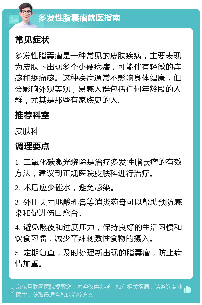 多发性脂囊瘤就医指南 常见症状 多发性脂囊瘤是一种常见的皮肤疾病，主要表现为皮肤下出现多个小硬疙瘩，可能伴有轻微的痒感和疼痛感。这种疾病通常不影响身体健康，但会影响外观美观，易感人群包括任何年龄段的人群，尤其是那些有家族史的人。 推荐科室 皮肤科 调理要点 1. 二氧化碳激光烧除是治疗多发性脂囊瘤的有效方法，建议到正规医院皮肤科进行治疗。 2. 术后应少碰水，避免感染。 3. 外用夫西地酸乳膏等消炎药膏可以帮助预防感染和促进伤口愈合。 4. 避免熬夜和过度压力，保持良好的生活习惯和饮食习惯，减少辛辣刺激性食物的摄入。 5. 定期复查，及时处理新出现的脂囊瘤，防止病情加重。