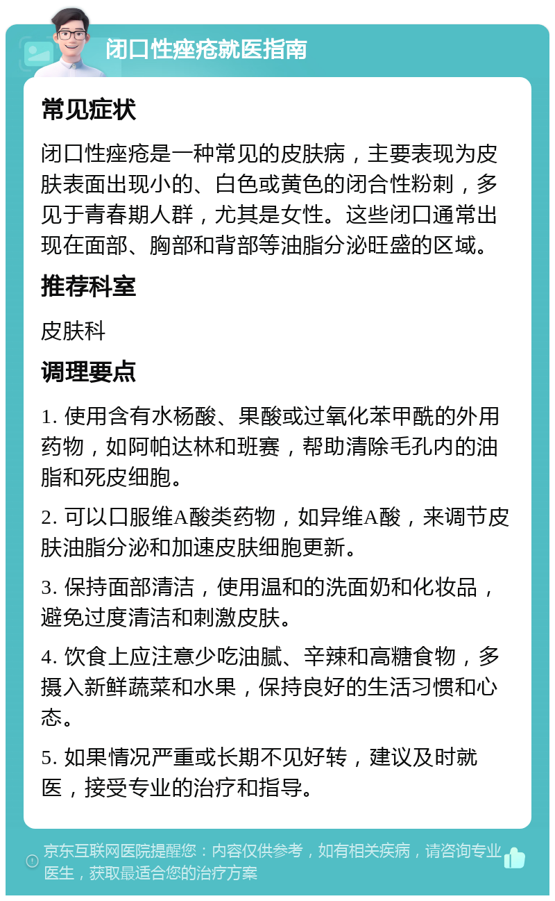 闭口性痤疮就医指南 常见症状 闭口性痤疮是一种常见的皮肤病，主要表现为皮肤表面出现小的、白色或黄色的闭合性粉刺，多见于青春期人群，尤其是女性。这些闭口通常出现在面部、胸部和背部等油脂分泌旺盛的区域。 推荐科室 皮肤科 调理要点 1. 使用含有水杨酸、果酸或过氧化苯甲酰的外用药物，如阿帕达林和班赛，帮助清除毛孔内的油脂和死皮细胞。 2. 可以口服维A酸类药物，如异维A酸，来调节皮肤油脂分泌和加速皮肤细胞更新。 3. 保持面部清洁，使用温和的洗面奶和化妆品，避免过度清洁和刺激皮肤。 4. 饮食上应注意少吃油腻、辛辣和高糖食物，多摄入新鲜蔬菜和水果，保持良好的生活习惯和心态。 5. 如果情况严重或长期不见好转，建议及时就医，接受专业的治疗和指导。