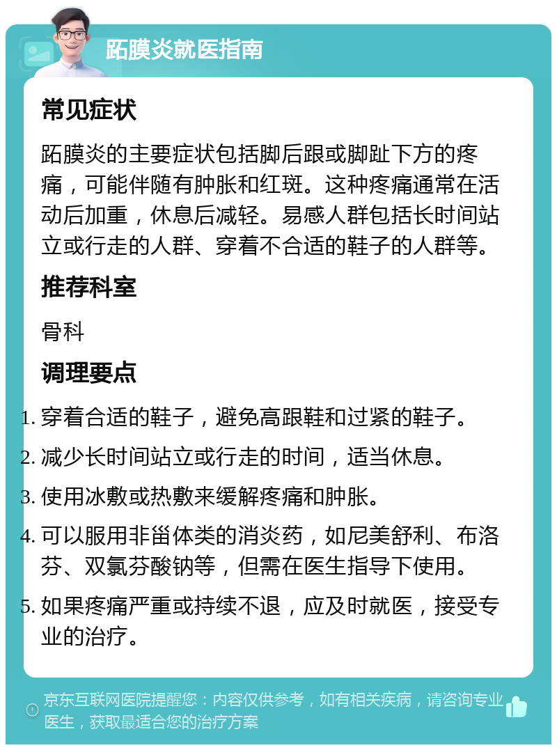 跖膜炎就医指南 常见症状 跖膜炎的主要症状包括脚后跟或脚趾下方的疼痛，可能伴随有肿胀和红斑。这种疼痛通常在活动后加重，休息后减轻。易感人群包括长时间站立或行走的人群、穿着不合适的鞋子的人群等。 推荐科室 骨科 调理要点 穿着合适的鞋子，避免高跟鞋和过紧的鞋子。 减少长时间站立或行走的时间，适当休息。 使用冰敷或热敷来缓解疼痛和肿胀。 可以服用非甾体类的消炎药，如尼美舒利、布洛芬、双氯芬酸钠等，但需在医生指导下使用。 如果疼痛严重或持续不退，应及时就医，接受专业的治疗。