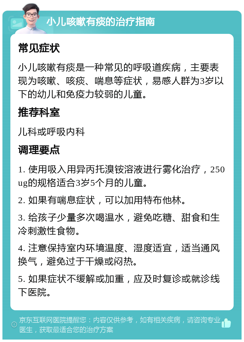 小儿咳嗽有痰的治疗指南 常见症状 小儿咳嗽有痰是一种常见的呼吸道疾病，主要表现为咳嗽、咳痰、喘息等症状，易感人群为3岁以下的幼儿和免疫力较弱的儿童。 推荐科室 儿科或呼吸内科 调理要点 1. 使用吸入用异丙托溴铵溶液进行雾化治疗，250ug的规格适合3岁5个月的儿童。 2. 如果有喘息症状，可以加用特布他林。 3. 给孩子少量多次喝温水，避免吃糖、甜食和生冷刺激性食物。 4. 注意保持室内环境温度、湿度适宜，适当通风换气，避免过于干燥或闷热。 5. 如果症状不缓解或加重，应及时复诊或就诊线下医院。