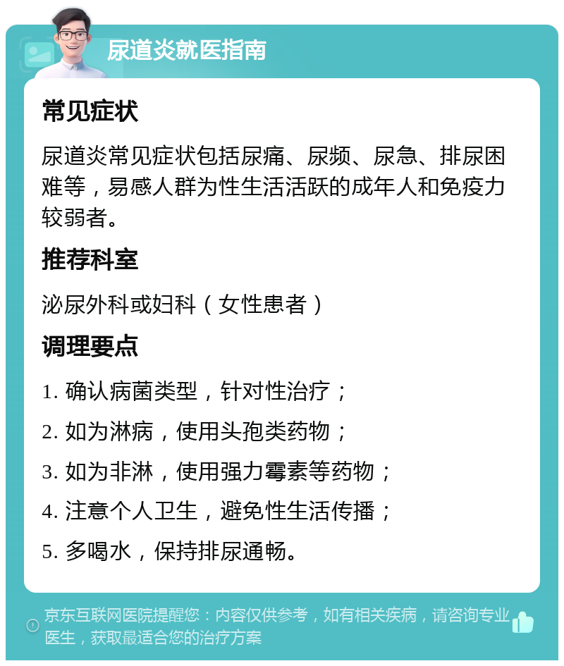 尿道炎就医指南 常见症状 尿道炎常见症状包括尿痛、尿频、尿急、排尿困难等，易感人群为性生活活跃的成年人和免疫力较弱者。 推荐科室 泌尿外科或妇科（女性患者） 调理要点 1. 确认病菌类型，针对性治疗； 2. 如为淋病，使用头孢类药物； 3. 如为非淋，使用强力霉素等药物； 4. 注意个人卫生，避免性生活传播； 5. 多喝水，保持排尿通畅。