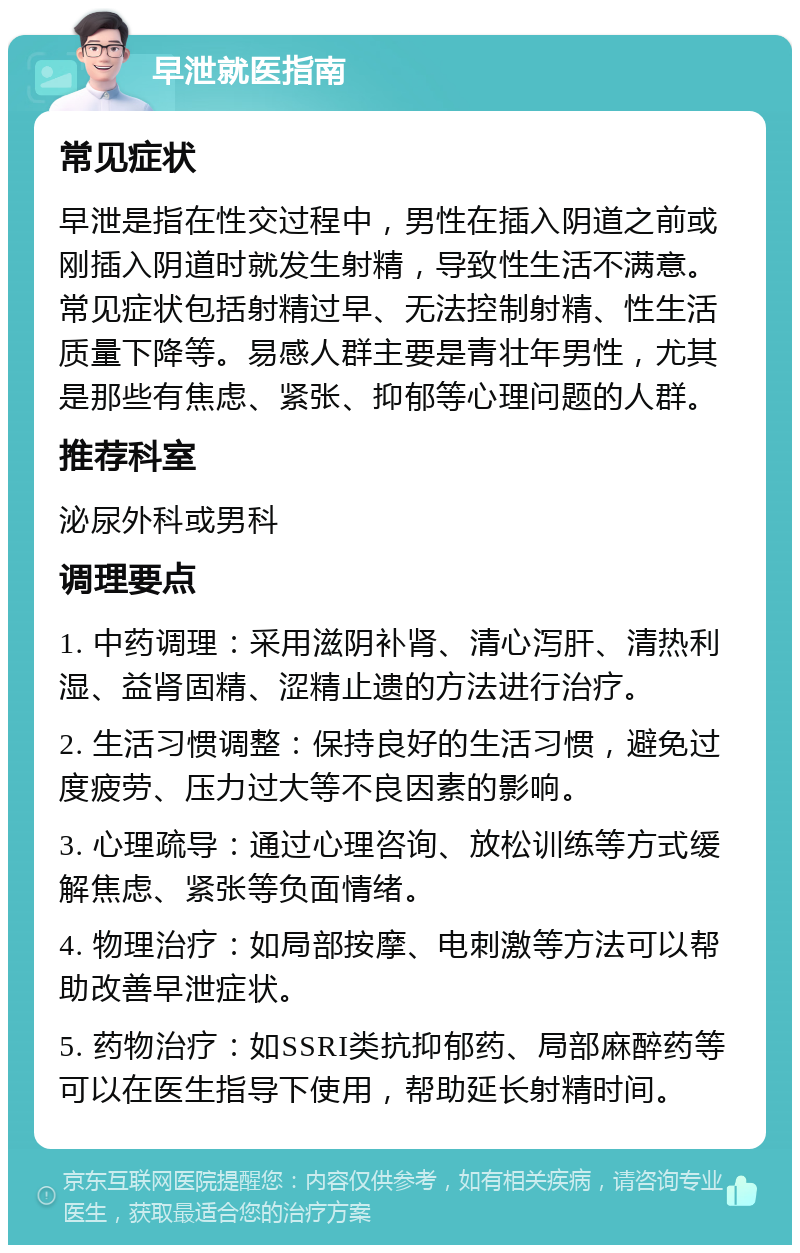 早泄就医指南 常见症状 早泄是指在性交过程中，男性在插入阴道之前或刚插入阴道时就发生射精，导致性生活不满意。常见症状包括射精过早、无法控制射精、性生活质量下降等。易感人群主要是青壮年男性，尤其是那些有焦虑、紧张、抑郁等心理问题的人群。 推荐科室 泌尿外科或男科 调理要点 1. 中药调理：采用滋阴补肾、清心泻肝、清热利湿、益肾固精、涩精止遗的方法进行治疗。 2. 生活习惯调整：保持良好的生活习惯，避免过度疲劳、压力过大等不良因素的影响。 3. 心理疏导：通过心理咨询、放松训练等方式缓解焦虑、紧张等负面情绪。 4. 物理治疗：如局部按摩、电刺激等方法可以帮助改善早泄症状。 5. 药物治疗：如SSRI类抗抑郁药、局部麻醉药等可以在医生指导下使用，帮助延长射精时间。