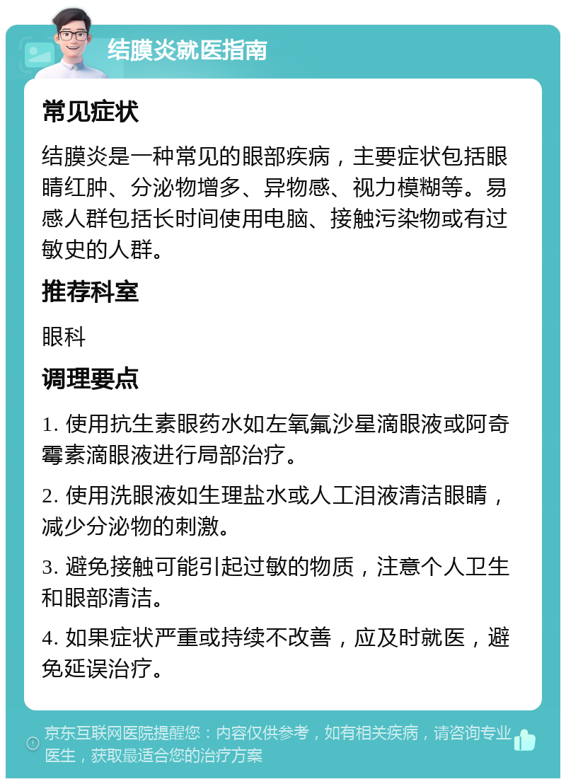 结膜炎就医指南 常见症状 结膜炎是一种常见的眼部疾病，主要症状包括眼睛红肿、分泌物增多、异物感、视力模糊等。易感人群包括长时间使用电脑、接触污染物或有过敏史的人群。 推荐科室 眼科 调理要点 1. 使用抗生素眼药水如左氧氟沙星滴眼液或阿奇霉素滴眼液进行局部治疗。 2. 使用洗眼液如生理盐水或人工泪液清洁眼睛，减少分泌物的刺激。 3. 避免接触可能引起过敏的物质，注意个人卫生和眼部清洁。 4. 如果症状严重或持续不改善，应及时就医，避免延误治疗。