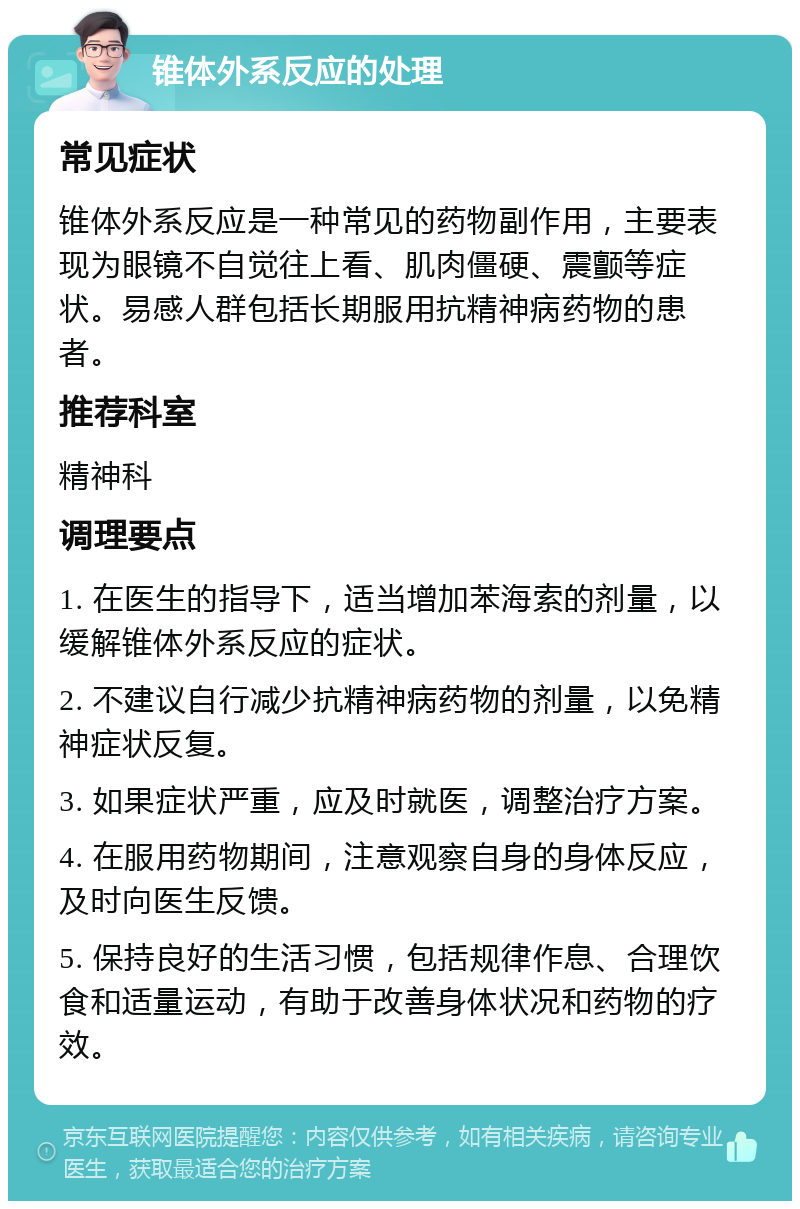 锥体外系反应的处理 常见症状 锥体外系反应是一种常见的药物副作用，主要表现为眼镜不自觉往上看、肌肉僵硬、震颤等症状。易感人群包括长期服用抗精神病药物的患者。 推荐科室 精神科 调理要点 1. 在医生的指导下，适当增加苯海索的剂量，以缓解锥体外系反应的症状。 2. 不建议自行减少抗精神病药物的剂量，以免精神症状反复。 3. 如果症状严重，应及时就医，调整治疗方案。 4. 在服用药物期间，注意观察自身的身体反应，及时向医生反馈。 5. 保持良好的生活习惯，包括规律作息、合理饮食和适量运动，有助于改善身体状况和药物的疗效。