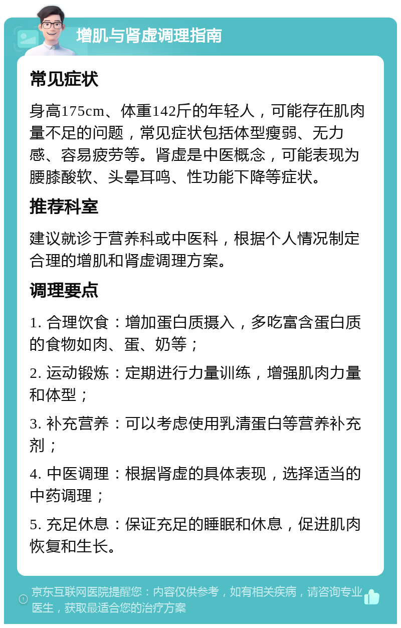 增肌与肾虚调理指南 常见症状 身高175cm、体重142斤的年轻人，可能存在肌肉量不足的问题，常见症状包括体型瘦弱、无力感、容易疲劳等。肾虚是中医概念，可能表现为腰膝酸软、头晕耳鸣、性功能下降等症状。 推荐科室 建议就诊于营养科或中医科，根据个人情况制定合理的增肌和肾虚调理方案。 调理要点 1. 合理饮食：增加蛋白质摄入，多吃富含蛋白质的食物如肉、蛋、奶等； 2. 运动锻炼：定期进行力量训练，增强肌肉力量和体型； 3. 补充营养：可以考虑使用乳清蛋白等营养补充剂； 4. 中医调理：根据肾虚的具体表现，选择适当的中药调理； 5. 充足休息：保证充足的睡眠和休息，促进肌肉恢复和生长。