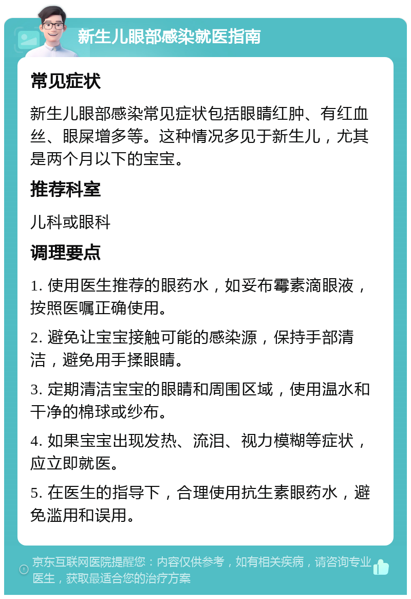 新生儿眼部感染就医指南 常见症状 新生儿眼部感染常见症状包括眼睛红肿、有红血丝、眼屎增多等。这种情况多见于新生儿，尤其是两个月以下的宝宝。 推荐科室 儿科或眼科 调理要点 1. 使用医生推荐的眼药水，如妥布霉素滴眼液，按照医嘱正确使用。 2. 避免让宝宝接触可能的感染源，保持手部清洁，避免用手揉眼睛。 3. 定期清洁宝宝的眼睛和周围区域，使用温水和干净的棉球或纱布。 4. 如果宝宝出现发热、流泪、视力模糊等症状，应立即就医。 5. 在医生的指导下，合理使用抗生素眼药水，避免滥用和误用。