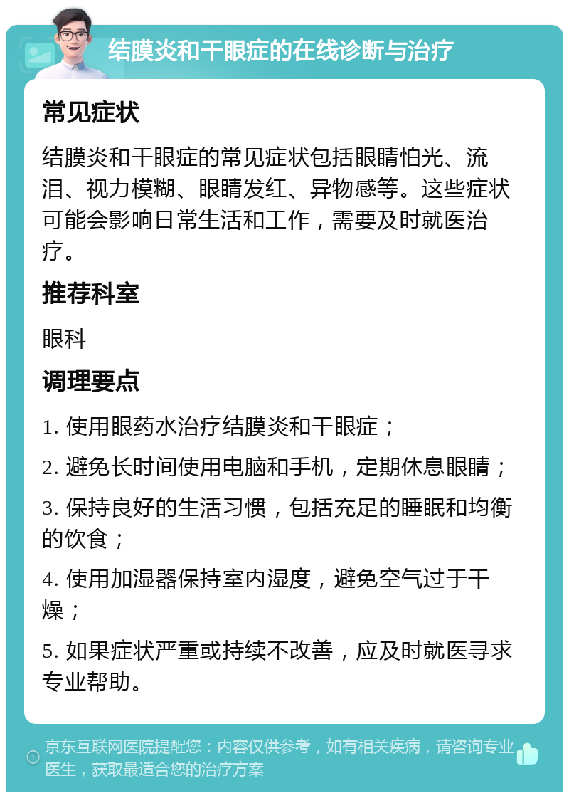 结膜炎和干眼症的在线诊断与治疗 常见症状 结膜炎和干眼症的常见症状包括眼睛怕光、流泪、视力模糊、眼睛发红、异物感等。这些症状可能会影响日常生活和工作，需要及时就医治疗。 推荐科室 眼科 调理要点 1. 使用眼药水治疗结膜炎和干眼症； 2. 避免长时间使用电脑和手机，定期休息眼睛； 3. 保持良好的生活习惯，包括充足的睡眠和均衡的饮食； 4. 使用加湿器保持室内湿度，避免空气过于干燥； 5. 如果症状严重或持续不改善，应及时就医寻求专业帮助。