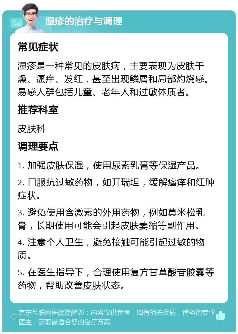 湿疹的治疗与调理 常见症状 湿疹是一种常见的皮肤病，主要表现为皮肤干燥、瘙痒、发红，甚至出现鳞屑和局部灼烧感。易感人群包括儿童、老年人和过敏体质者。 推荐科室 皮肤科 调理要点 1. 加强皮肤保湿，使用尿素乳膏等保湿产品。 2. 口服抗过敏药物，如开瑞坦，缓解瘙痒和红肿症状。 3. 避免使用含激素的外用药物，例如莫米松乳膏，长期使用可能会引起皮肤萎缩等副作用。 4. 注意个人卫生，避免接触可能引起过敏的物质。 5. 在医生指导下，合理使用复方甘草酸苷胶囊等药物，帮助改善皮肤状态。