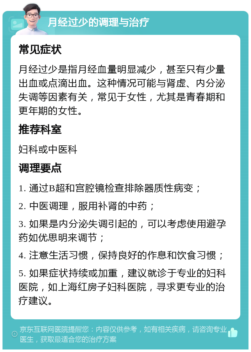 月经过少的调理与治疗 常见症状 月经过少是指月经血量明显减少，甚至只有少量出血或点滴出血。这种情况可能与肾虚、内分泌失调等因素有关，常见于女性，尤其是青春期和更年期的女性。 推荐科室 妇科或中医科 调理要点 1. 通过B超和宫腔镜检查排除器质性病变； 2. 中医调理，服用补肾的中药； 3. 如果是内分泌失调引起的，可以考虑使用避孕药如优思明来调节； 4. 注意生活习惯，保持良好的作息和饮食习惯； 5. 如果症状持续或加重，建议就诊于专业的妇科医院，如上海红房子妇科医院，寻求更专业的治疗建议。