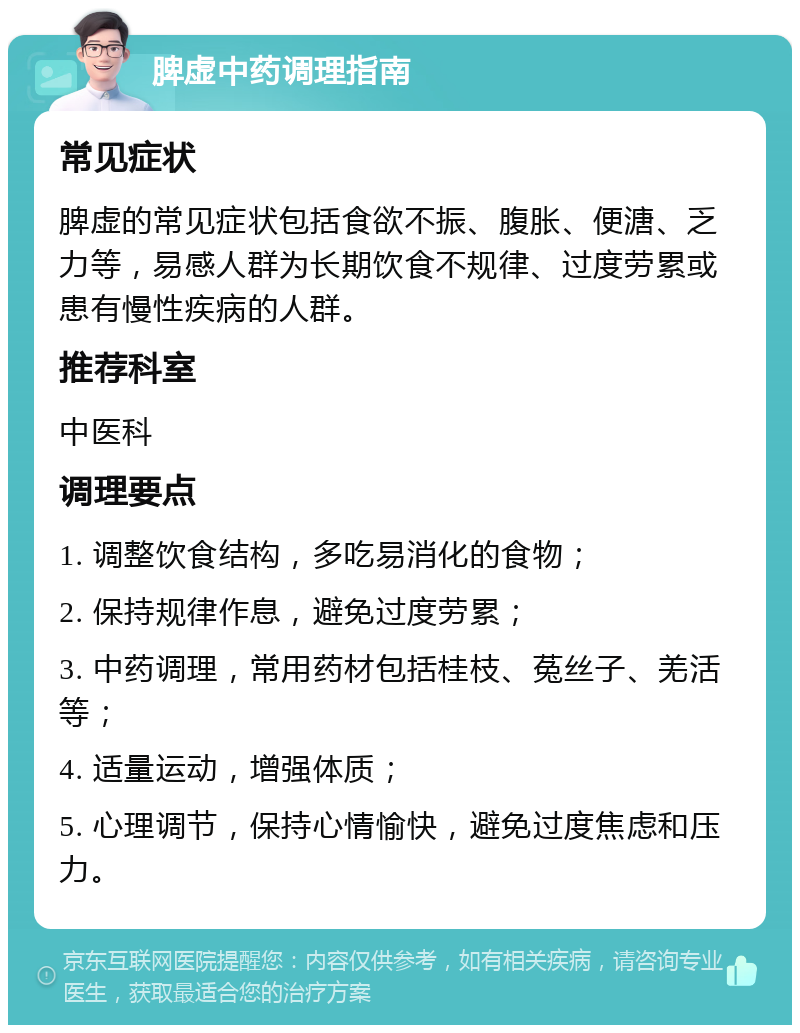 脾虚中药调理指南 常见症状 脾虚的常见症状包括食欲不振、腹胀、便溏、乏力等，易感人群为长期饮食不规律、过度劳累或患有慢性疾病的人群。 推荐科室 中医科 调理要点 1. 调整饮食结构，多吃易消化的食物； 2. 保持规律作息，避免过度劳累； 3. 中药调理，常用药材包括桂枝、菟丝子、羌活等； 4. 适量运动，增强体质； 5. 心理调节，保持心情愉快，避免过度焦虑和压力。