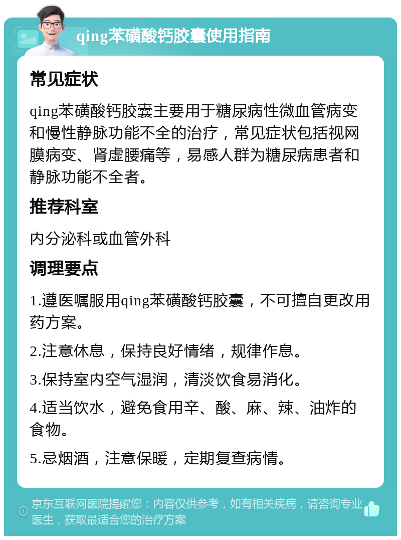 qing苯磺酸钙胶囊使用指南 常见症状 qing苯磺酸钙胶囊主要用于糖尿病性微血管病变和慢性静脉功能不全的治疗，常见症状包括视网膜病变、肾虚腰痛等，易感人群为糖尿病患者和静脉功能不全者。 推荐科室 内分泌科或血管外科 调理要点 1.遵医嘱服用qing苯磺酸钙胶囊，不可擅自更改用药方案。 2.注意休息，保持良好情绪，规律作息。 3.保持室内空气湿润，清淡饮食易消化。 4.适当饮水，避免食用辛、酸、麻、辣、油炸的食物。 5.忌烟酒，注意保暖，定期复查病情。