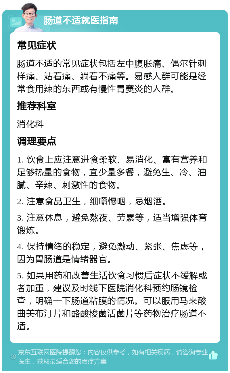 肠道不适就医指南 常见症状 肠道不适的常见症状包括左中腹胀痛、偶尔针刺样痛、站着痛、躺着不痛等。易感人群可能是经常食用辣的东西或有慢性胃窦炎的人群。 推荐科室 消化科 调理要点 1. 饮食上应注意进食柔软、易消化、富有营养和足够热量的食物，宜少量多餐，避免生、冷、油腻、辛辣、刺激性的食物。 2. 注意食品卫生，细嚼慢咽，忌烟酒。 3. 注意休息，避免熬夜、劳累等，适当增强体育锻炼。 4. 保持情绪的稳定，避免激动、紧张、焦虑等，因为胃肠道是情绪器官。 5. 如果用药和改善生活饮食习惯后症状不缓解或者加重，建议及时线下医院消化科预约肠镜检查，明确一下肠道粘膜的情况。可以服用马来酸曲美布汀片和酪酸梭菌活菌片等药物治疗肠道不适。