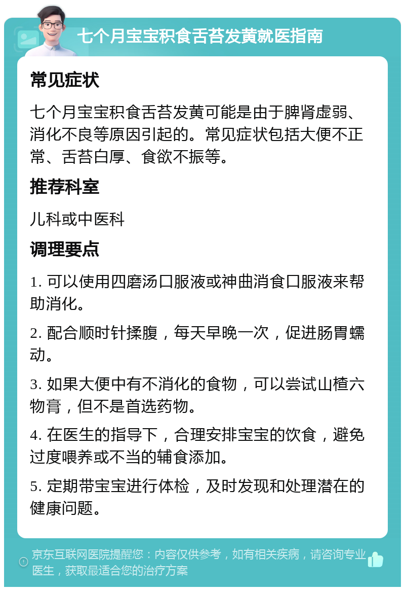 七个月宝宝积食舌苔发黄就医指南 常见症状 七个月宝宝积食舌苔发黄可能是由于脾肾虚弱、消化不良等原因引起的。常见症状包括大便不正常、舌苔白厚、食欲不振等。 推荐科室 儿科或中医科 调理要点 1. 可以使用四磨汤口服液或神曲消食口服液来帮助消化。 2. 配合顺时针揉腹，每天早晚一次，促进肠胃蠕动。 3. 如果大便中有不消化的食物，可以尝试山楂六物膏，但不是首选药物。 4. 在医生的指导下，合理安排宝宝的饮食，避免过度喂养或不当的辅食添加。 5. 定期带宝宝进行体检，及时发现和处理潜在的健康问题。