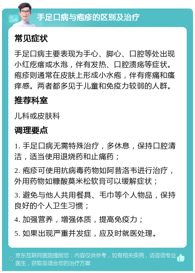 手足口病与疱疹的区别及治疗 常见症状 手足口病主要表现为手心、脚心、口腔等处出现小红疙瘩或水泡，伴有发热、口腔溃疡等症状。疱疹则通常在皮肤上形成小水疱，伴有疼痛和瘙痒感。两者都多见于儿童和免疫力较弱的人群。 推荐科室 儿科或皮肤科 调理要点 1. 手足口病无需特殊治疗，多休息，保持口腔清洁，适当使用退烧药和止痛药； 2. 疱疹可使用抗病毒药物如阿昔洛韦进行治疗，外用药物如糠酸莫米松软膏可以缓解症状； 3. 避免与他人共用餐具、毛巾等个人物品，保持良好的个人卫生习惯； 4. 加强营养，增强体质，提高免疫力； 5. 如果出现严重并发症，应及时就医处理。