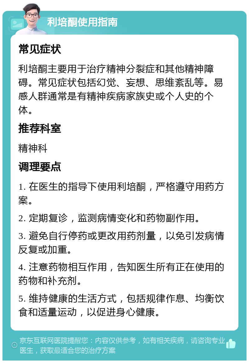 利培酮使用指南 常见症状 利培酮主要用于治疗精神分裂症和其他精神障碍。常见症状包括幻觉、妄想、思维紊乱等。易感人群通常是有精神疾病家族史或个人史的个体。 推荐科室 精神科 调理要点 1. 在医生的指导下使用利培酮，严格遵守用药方案。 2. 定期复诊，监测病情变化和药物副作用。 3. 避免自行停药或更改用药剂量，以免引发病情反复或加重。 4. 注意药物相互作用，告知医生所有正在使用的药物和补充剂。 5. 维持健康的生活方式，包括规律作息、均衡饮食和适量运动，以促进身心健康。