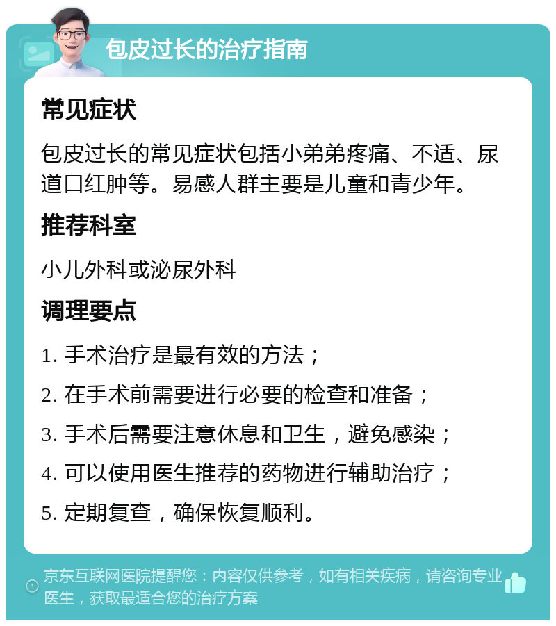 包皮过长的治疗指南 常见症状 包皮过长的常见症状包括小弟弟疼痛、不适、尿道口红肿等。易感人群主要是儿童和青少年。 推荐科室 小儿外科或泌尿外科 调理要点 1. 手术治疗是最有效的方法； 2. 在手术前需要进行必要的检查和准备； 3. 手术后需要注意休息和卫生，避免感染； 4. 可以使用医生推荐的药物进行辅助治疗； 5. 定期复查，确保恢复顺利。