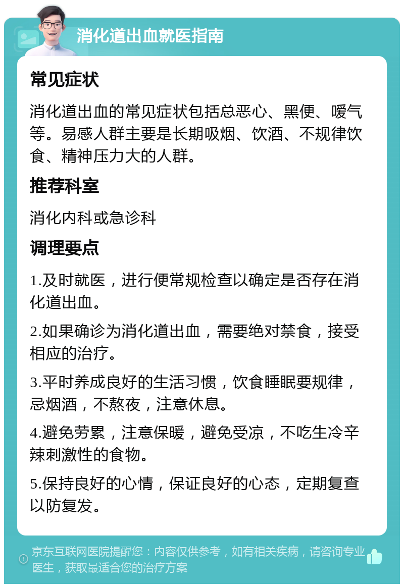 消化道出血就医指南 常见症状 消化道出血的常见症状包括总恶心、黑便、嗳气等。易感人群主要是长期吸烟、饮酒、不规律饮食、精神压力大的人群。 推荐科室 消化内科或急诊科 调理要点 1.及时就医，进行便常规检查以确定是否存在消化道出血。 2.如果确诊为消化道出血，需要绝对禁食，接受相应的治疗。 3.平时养成良好的生活习惯，饮食睡眠要规律，忌烟酒，不熬夜，注意休息。 4.避免劳累，注意保暖，避免受凉，不吃生冷辛辣刺激性的食物。 5.保持良好的心情，保证良好的心态，定期复查以防复发。