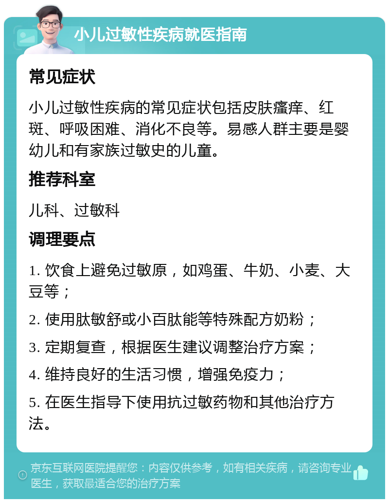 小儿过敏性疾病就医指南 常见症状 小儿过敏性疾病的常见症状包括皮肤瘙痒、红斑、呼吸困难、消化不良等。易感人群主要是婴幼儿和有家族过敏史的儿童。 推荐科室 儿科、过敏科 调理要点 1. 饮食上避免过敏原，如鸡蛋、牛奶、小麦、大豆等； 2. 使用肽敏舒或小百肽能等特殊配方奶粉； 3. 定期复查，根据医生建议调整治疗方案； 4. 维持良好的生活习惯，增强免疫力； 5. 在医生指导下使用抗过敏药物和其他治疗方法。