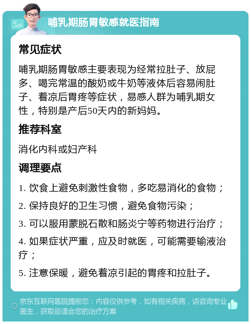 哺乳期肠胃敏感就医指南 常见症状 哺乳期肠胃敏感主要表现为经常拉肚子、放屁多、喝完常温的酸奶或牛奶等液体后容易闹肚子、着凉后胃疼等症状，易感人群为哺乳期女性，特别是产后50天内的新妈妈。 推荐科室 消化内科或妇产科 调理要点 1. 饮食上避免刺激性食物，多吃易消化的食物； 2. 保持良好的卫生习惯，避免食物污染； 3. 可以服用蒙脱石散和肠炎宁等药物进行治疗； 4. 如果症状严重，应及时就医，可能需要输液治疗； 5. 注意保暖，避免着凉引起的胃疼和拉肚子。