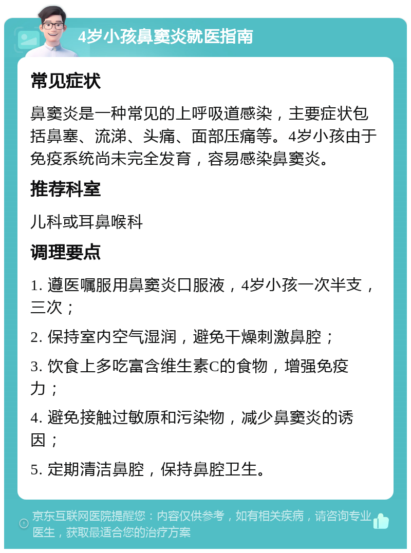 4岁小孩鼻窦炎就医指南 常见症状 鼻窦炎是一种常见的上呼吸道感染，主要症状包括鼻塞、流涕、头痛、面部压痛等。4岁小孩由于免疫系统尚未完全发育，容易感染鼻窦炎。 推荐科室 儿科或耳鼻喉科 调理要点 1. 遵医嘱服用鼻窦炎口服液，4岁小孩一次半支，三次； 2. 保持室内空气湿润，避免干燥刺激鼻腔； 3. 饮食上多吃富含维生素C的食物，增强免疫力； 4. 避免接触过敏原和污染物，减少鼻窦炎的诱因； 5. 定期清洁鼻腔，保持鼻腔卫生。