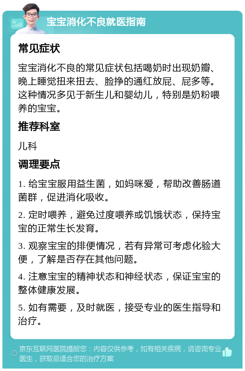 宝宝消化不良就医指南 常见症状 宝宝消化不良的常见症状包括喝奶时出现奶瓣、晚上睡觉扭来扭去、脸挣的通红放屁、屁多等。这种情况多见于新生儿和婴幼儿，特别是奶粉喂养的宝宝。 推荐科室 儿科 调理要点 1. 给宝宝服用益生菌，如妈咪爱，帮助改善肠道菌群，促进消化吸收。 2. 定时喂养，避免过度喂养或饥饿状态，保持宝宝的正常生长发育。 3. 观察宝宝的排便情况，若有异常可考虑化验大便，了解是否存在其他问题。 4. 注意宝宝的精神状态和神经状态，保证宝宝的整体健康发展。 5. 如有需要，及时就医，接受专业的医生指导和治疗。