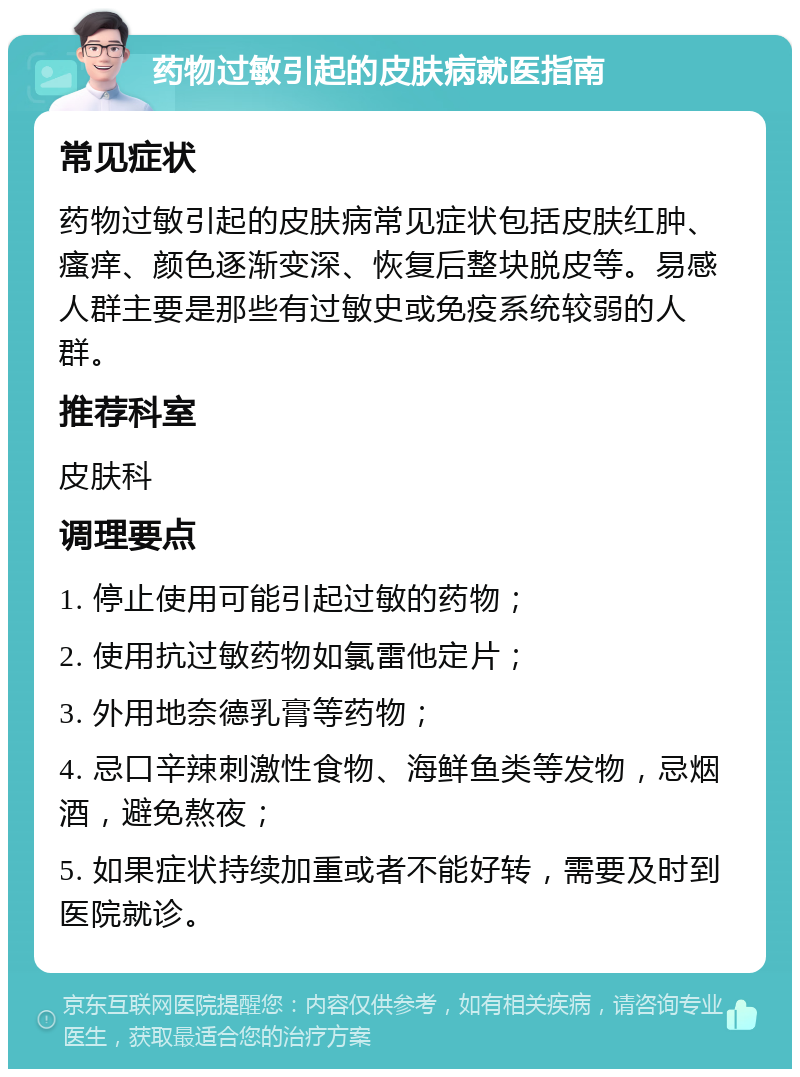 药物过敏引起的皮肤病就医指南 常见症状 药物过敏引起的皮肤病常见症状包括皮肤红肿、瘙痒、颜色逐渐变深、恢复后整块脱皮等。易感人群主要是那些有过敏史或免疫系统较弱的人群。 推荐科室 皮肤科 调理要点 1. 停止使用可能引起过敏的药物； 2. 使用抗过敏药物如氯雷他定片； 3. 外用地奈德乳膏等药物； 4. 忌口辛辣刺激性食物、海鲜鱼类等发物，忌烟酒，避免熬夜； 5. 如果症状持续加重或者不能好转，需要及时到医院就诊。