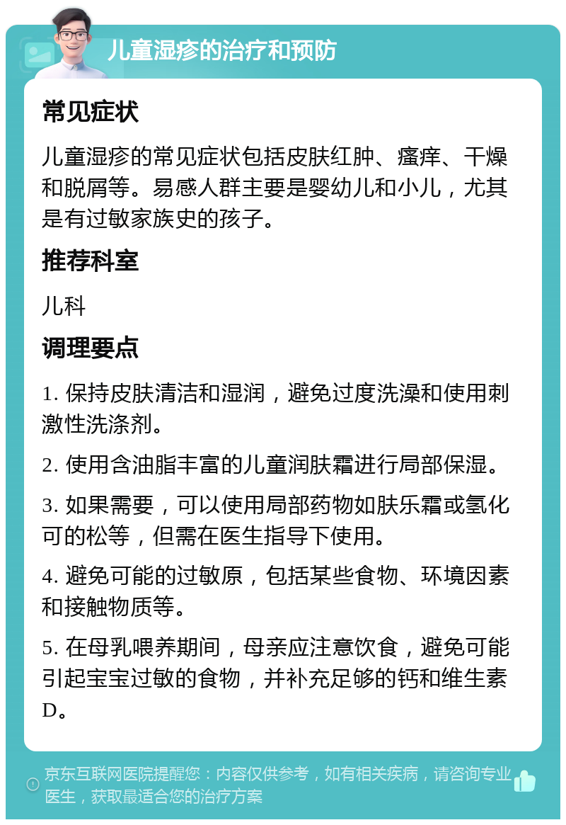 儿童湿疹的治疗和预防 常见症状 儿童湿疹的常见症状包括皮肤红肿、瘙痒、干燥和脱屑等。易感人群主要是婴幼儿和小儿，尤其是有过敏家族史的孩子。 推荐科室 儿科 调理要点 1. 保持皮肤清洁和湿润，避免过度洗澡和使用刺激性洗涤剂。 2. 使用含油脂丰富的儿童润肤霜进行局部保湿。 3. 如果需要，可以使用局部药物如肤乐霜或氢化可的松等，但需在医生指导下使用。 4. 避免可能的过敏原，包括某些食物、环境因素和接触物质等。 5. 在母乳喂养期间，母亲应注意饮食，避免可能引起宝宝过敏的食物，并补充足够的钙和维生素D。