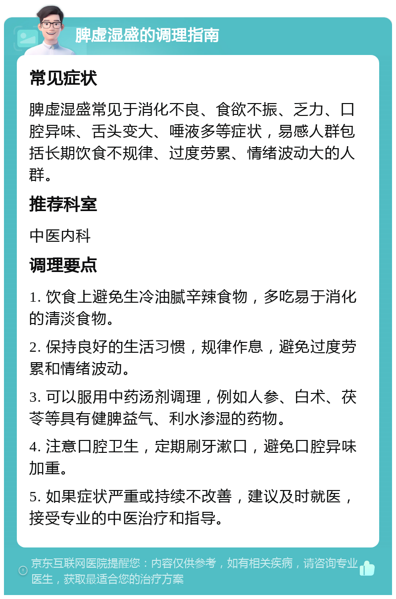 脾虚湿盛的调理指南 常见症状 脾虚湿盛常见于消化不良、食欲不振、乏力、口腔异味、舌头变大、唾液多等症状，易感人群包括长期饮食不规律、过度劳累、情绪波动大的人群。 推荐科室 中医内科 调理要点 1. 饮食上避免生冷油腻辛辣食物，多吃易于消化的清淡食物。 2. 保持良好的生活习惯，规律作息，避免过度劳累和情绪波动。 3. 可以服用中药汤剂调理，例如人参、白术、茯苓等具有健脾益气、利水渗湿的药物。 4. 注意口腔卫生，定期刷牙漱口，避免口腔异味加重。 5. 如果症状严重或持续不改善，建议及时就医，接受专业的中医治疗和指导。