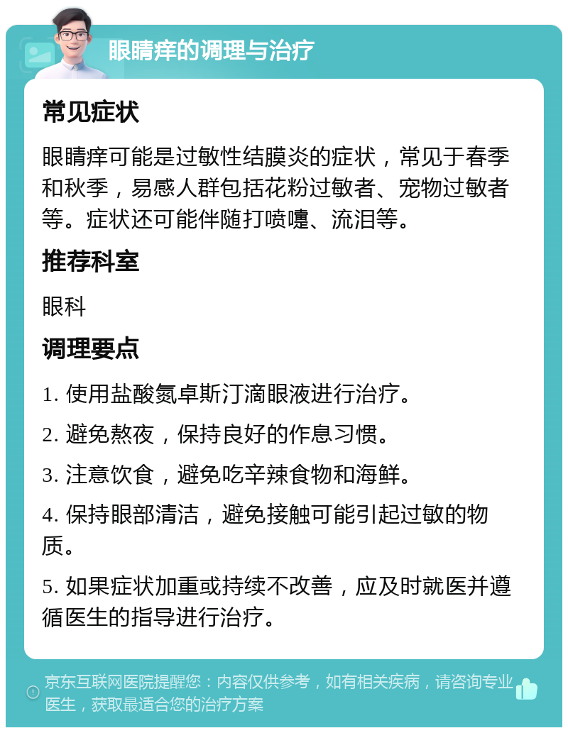 眼睛痒的调理与治疗 常见症状 眼睛痒可能是过敏性结膜炎的症状，常见于春季和秋季，易感人群包括花粉过敏者、宠物过敏者等。症状还可能伴随打喷嚏、流泪等。 推荐科室 眼科 调理要点 1. 使用盐酸氮卓斯汀滴眼液进行治疗。 2. 避免熬夜，保持良好的作息习惯。 3. 注意饮食，避免吃辛辣食物和海鲜。 4. 保持眼部清洁，避免接触可能引起过敏的物质。 5. 如果症状加重或持续不改善，应及时就医并遵循医生的指导进行治疗。