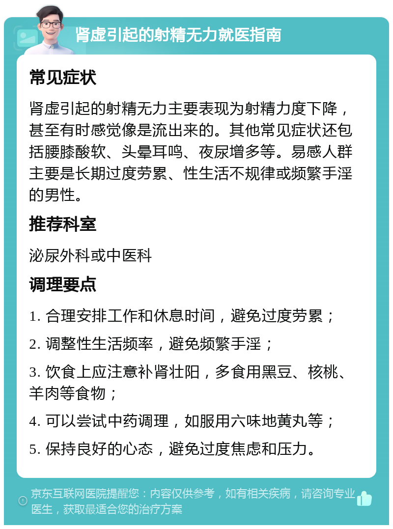 肾虚引起的射精无力就医指南 常见症状 肾虚引起的射精无力主要表现为射精力度下降，甚至有时感觉像是流出来的。其他常见症状还包括腰膝酸软、头晕耳鸣、夜尿增多等。易感人群主要是长期过度劳累、性生活不规律或频繁手淫的男性。 推荐科室 泌尿外科或中医科 调理要点 1. 合理安排工作和休息时间，避免过度劳累； 2. 调整性生活频率，避免频繁手淫； 3. 饮食上应注意补肾壮阳，多食用黑豆、核桃、羊肉等食物； 4. 可以尝试中药调理，如服用六味地黄丸等； 5. 保持良好的心态，避免过度焦虑和压力。