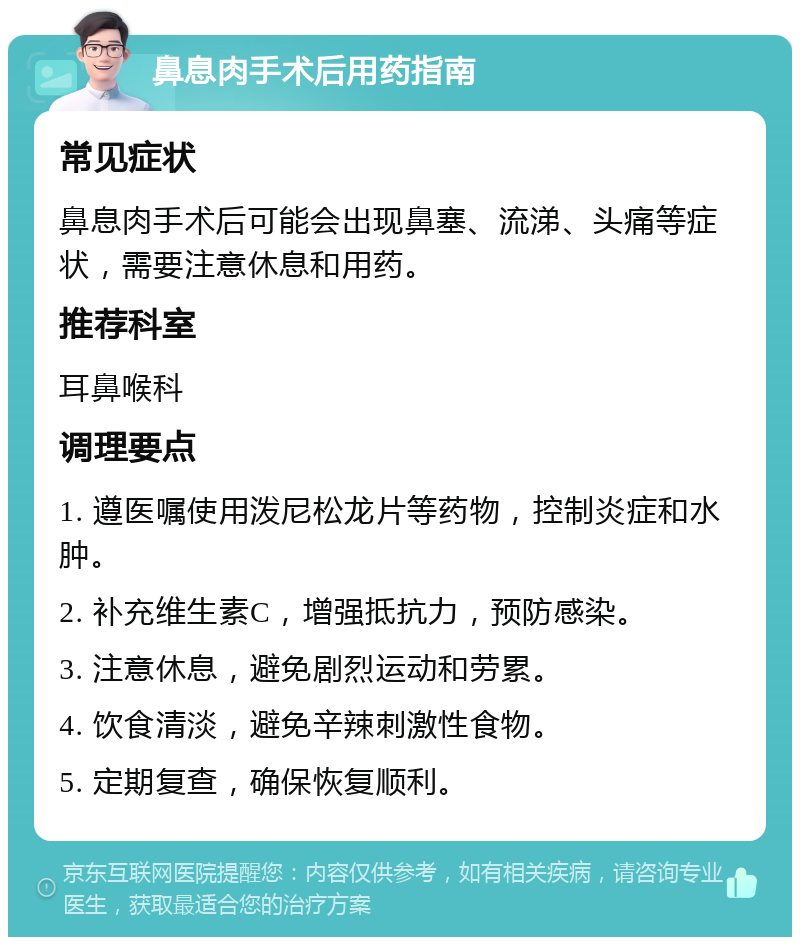 鼻息肉手术后用药指南 常见症状 鼻息肉手术后可能会出现鼻塞、流涕、头痛等症状，需要注意休息和用药。 推荐科室 耳鼻喉科 调理要点 1. 遵医嘱使用泼尼松龙片等药物，控制炎症和水肿。 2. 补充维生素C，增强抵抗力，预防感染。 3. 注意休息，避免剧烈运动和劳累。 4. 饮食清淡，避免辛辣刺激性食物。 5. 定期复查，确保恢复顺利。