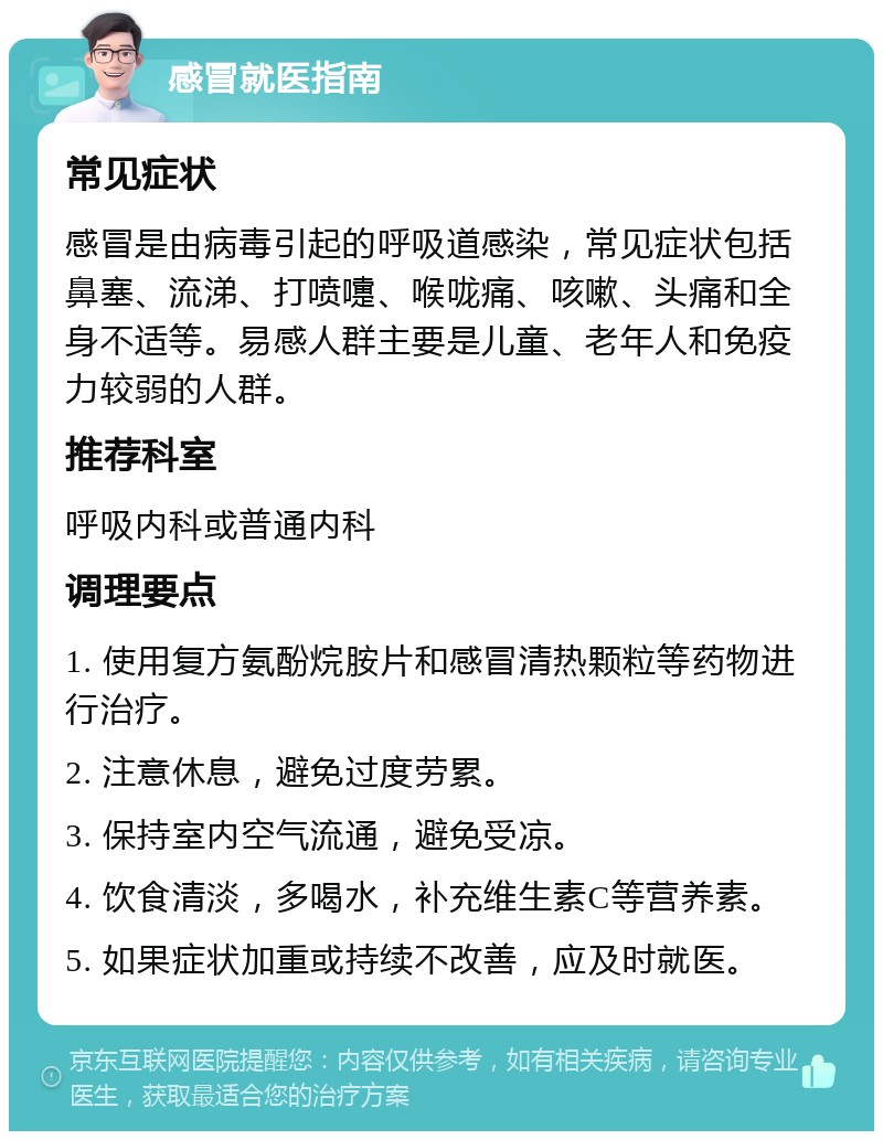 感冒就医指南 常见症状 感冒是由病毒引起的呼吸道感染，常见症状包括鼻塞、流涕、打喷嚏、喉咙痛、咳嗽、头痛和全身不适等。易感人群主要是儿童、老年人和免疫力较弱的人群。 推荐科室 呼吸内科或普通内科 调理要点 1. 使用复方氨酚烷胺片和感冒清热颗粒等药物进行治疗。 2. 注意休息，避免过度劳累。 3. 保持室内空气流通，避免受凉。 4. 饮食清淡，多喝水，补充维生素C等营养素。 5. 如果症状加重或持续不改善，应及时就医。