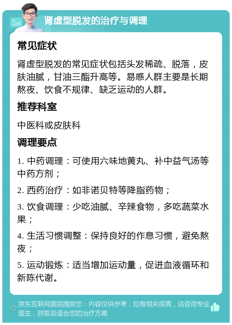 肾虚型脱发的治疗与调理 常见症状 肾虚型脱发的常见症状包括头发稀疏、脱落，皮肤油腻，甘油三酯升高等。易感人群主要是长期熬夜、饮食不规律、缺乏运动的人群。 推荐科室 中医科或皮肤科 调理要点 1. 中药调理：可使用六味地黄丸、补中益气汤等中药方剂； 2. 西药治疗：如非诺贝特等降脂药物； 3. 饮食调理：少吃油腻、辛辣食物，多吃蔬菜水果； 4. 生活习惯调整：保持良好的作息习惯，避免熬夜； 5. 运动锻炼：适当增加运动量，促进血液循环和新陈代谢。