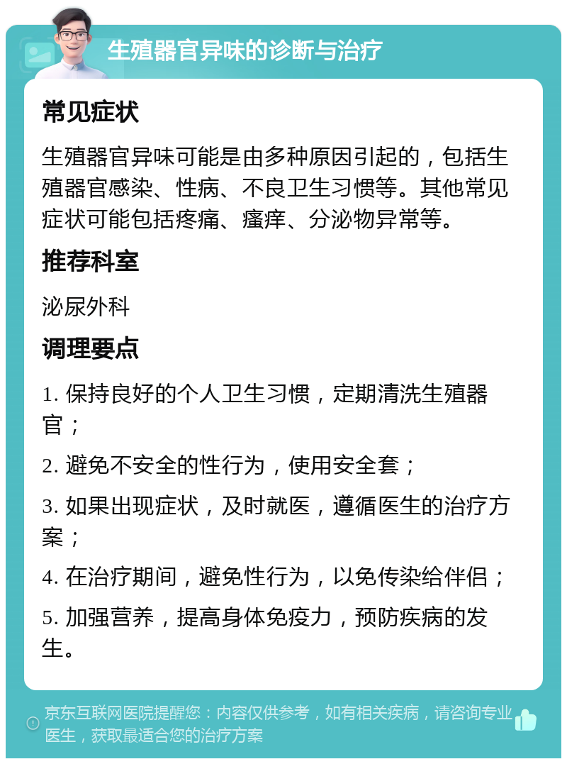 生殖器官异味的诊断与治疗 常见症状 生殖器官异味可能是由多种原因引起的，包括生殖器官感染、性病、不良卫生习惯等。其他常见症状可能包括疼痛、瘙痒、分泌物异常等。 推荐科室 泌尿外科 调理要点 1. 保持良好的个人卫生习惯，定期清洗生殖器官； 2. 避免不安全的性行为，使用安全套； 3. 如果出现症状，及时就医，遵循医生的治疗方案； 4. 在治疗期间，避免性行为，以免传染给伴侣； 5. 加强营养，提高身体免疫力，预防疾病的发生。