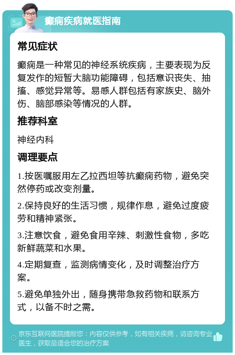 癫痫疾病就医指南 常见症状 癫痫是一种常见的神经系统疾病，主要表现为反复发作的短暂大脑功能障碍，包括意识丧失、抽搐、感觉异常等。易感人群包括有家族史、脑外伤、脑部感染等情况的人群。 推荐科室 神经内科 调理要点 1.按医嘱服用左乙拉西坦等抗癫痫药物，避免突然停药或改变剂量。 2.保持良好的生活习惯，规律作息，避免过度疲劳和精神紧张。 3.注意饮食，避免食用辛辣、刺激性食物，多吃新鲜蔬菜和水果。 4.定期复查，监测病情变化，及时调整治疗方案。 5.避免单独外出，随身携带急救药物和联系方式，以备不时之需。