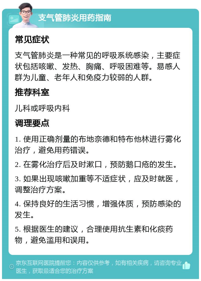 支气管肺炎用药指南 常见症状 支气管肺炎是一种常见的呼吸系统感染，主要症状包括咳嗽、发热、胸痛、呼吸困难等。易感人群为儿童、老年人和免疫力较弱的人群。 推荐科室 儿科或呼吸内科 调理要点 1. 使用正确剂量的布地奈德和特布他林进行雾化治疗，避免用药错误。 2. 在雾化治疗后及时漱口，预防鹅口疮的发生。 3. 如果出现咳嗽加重等不适症状，应及时就医，调整治疗方案。 4. 保持良好的生活习惯，增强体质，预防感染的发生。 5. 根据医生的建议，合理使用抗生素和化痰药物，避免滥用和误用。