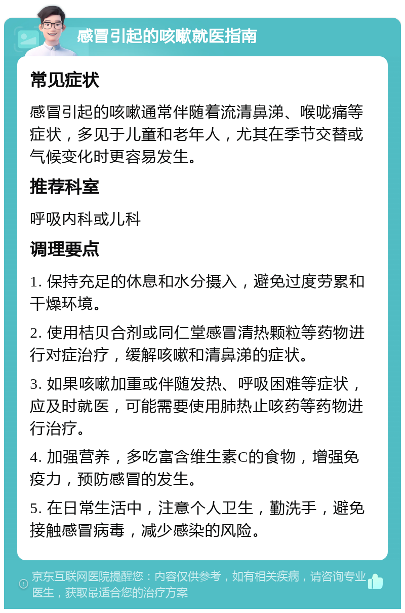 感冒引起的咳嗽就医指南 常见症状 感冒引起的咳嗽通常伴随着流清鼻涕、喉咙痛等症状，多见于儿童和老年人，尤其在季节交替或气候变化时更容易发生。 推荐科室 呼吸内科或儿科 调理要点 1. 保持充足的休息和水分摄入，避免过度劳累和干燥环境。 2. 使用桔贝合剂或同仁堂感冒清热颗粒等药物进行对症治疗，缓解咳嗽和清鼻涕的症状。 3. 如果咳嗽加重或伴随发热、呼吸困难等症状，应及时就医，可能需要使用肺热止咳药等药物进行治疗。 4. 加强营养，多吃富含维生素C的食物，增强免疫力，预防感冒的发生。 5. 在日常生活中，注意个人卫生，勤洗手，避免接触感冒病毒，减少感染的风险。