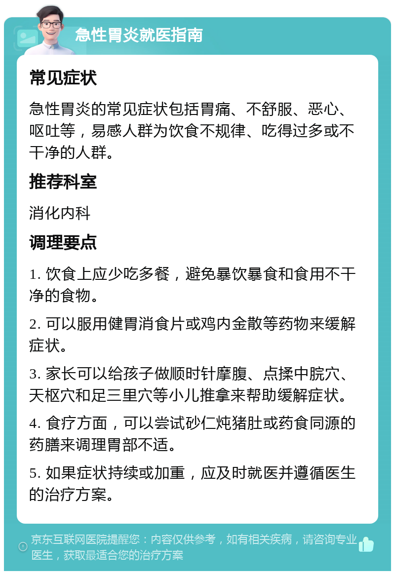 急性胃炎就医指南 常见症状 急性胃炎的常见症状包括胃痛、不舒服、恶心、呕吐等，易感人群为饮食不规律、吃得过多或不干净的人群。 推荐科室 消化内科 调理要点 1. 饮食上应少吃多餐，避免暴饮暴食和食用不干净的食物。 2. 可以服用健胃消食片或鸡内金散等药物来缓解症状。 3. 家长可以给孩子做顺时针摩腹、点揉中脘穴、天枢穴和足三里穴等小儿推拿来帮助缓解症状。 4. 食疗方面，可以尝试砂仁炖猪肚或药食同源的药膳来调理胃部不适。 5. 如果症状持续或加重，应及时就医并遵循医生的治疗方案。