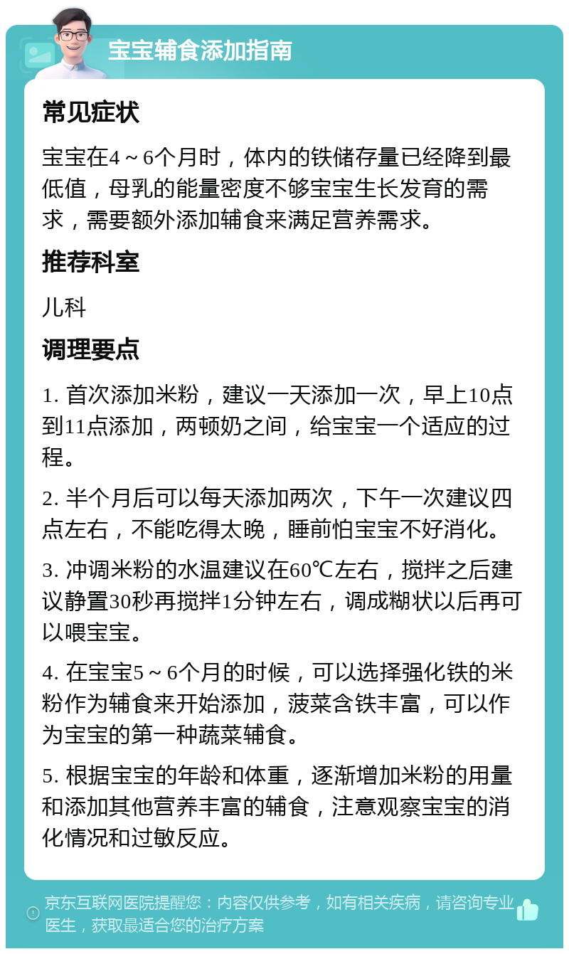 宝宝辅食添加指南 常见症状 宝宝在4～6个月时，体内的铁储存量已经降到最低值，母乳的能量密度不够宝宝生长发育的需求，需要额外添加辅食来满足营养需求。 推荐科室 儿科 调理要点 1. 首次添加米粉，建议一天添加一次，早上10点到11点添加，两顿奶之间，给宝宝一个适应的过程。 2. 半个月后可以每天添加两次，下午一次建议四点左右，不能吃得太晚，睡前怕宝宝不好消化。 3. 冲调米粉的水温建议在60℃左右，搅拌之后建议静置30秒再搅拌1分钟左右，调成糊状以后再可以喂宝宝。 4. 在宝宝5～6个月的时候，可以选择强化铁的米粉作为辅食来开始添加，菠菜含铁丰富，可以作为宝宝的第一种蔬菜辅食。 5. 根据宝宝的年龄和体重，逐渐增加米粉的用量和添加其他营养丰富的辅食，注意观察宝宝的消化情况和过敏反应。