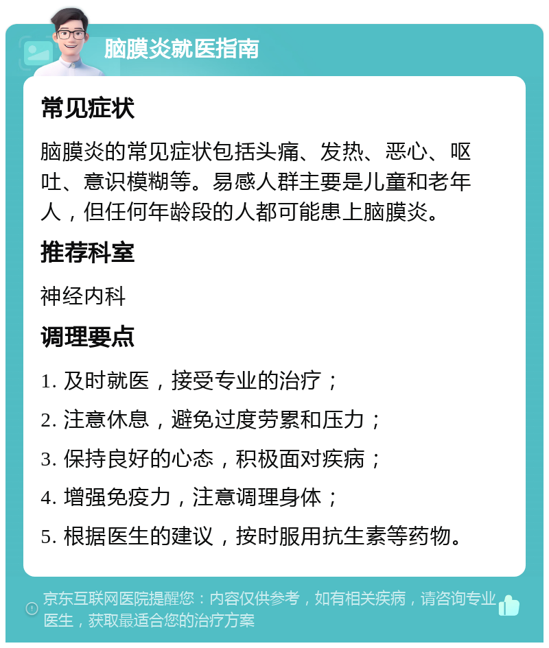 脑膜炎就医指南 常见症状 脑膜炎的常见症状包括头痛、发热、恶心、呕吐、意识模糊等。易感人群主要是儿童和老年人，但任何年龄段的人都可能患上脑膜炎。 推荐科室 神经内科 调理要点 1. 及时就医，接受专业的治疗； 2. 注意休息，避免过度劳累和压力； 3. 保持良好的心态，积极面对疾病； 4. 增强免疫力，注意调理身体； 5. 根据医生的建议，按时服用抗生素等药物。