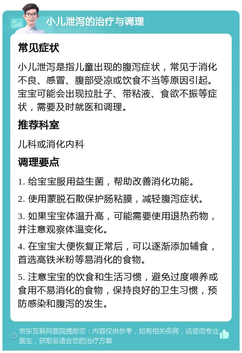 小儿泄泻的治疗与调理 常见症状 小儿泄泻是指儿童出现的腹泻症状，常见于消化不良、感冒、腹部受凉或饮食不当等原因引起。宝宝可能会出现拉肚子、带粘液、食欲不振等症状，需要及时就医和调理。 推荐科室 儿科或消化内科 调理要点 1. 给宝宝服用益生菌，帮助改善消化功能。 2. 使用蒙脱石散保护肠粘膜，减轻腹泻症状。 3. 如果宝宝体温升高，可能需要使用退热药物，并注意观察体温变化。 4. 在宝宝大便恢复正常后，可以逐渐添加辅食，首选高铁米粉等易消化的食物。 5. 注意宝宝的饮食和生活习惯，避免过度喂养或食用不易消化的食物，保持良好的卫生习惯，预防感染和腹泻的发生。