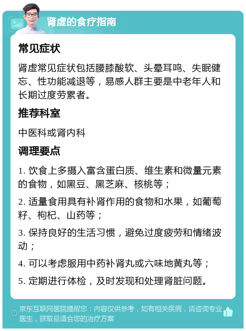 肾虚的食疗指南 常见症状 肾虚常见症状包括腰膝酸软、头晕耳鸣、失眠健忘、性功能减退等，易感人群主要是中老年人和长期过度劳累者。 推荐科室 中医科或肾内科 调理要点 1. 饮食上多摄入富含蛋白质、维生素和微量元素的食物，如黑豆、黑芝麻、核桃等； 2. 适量食用具有补肾作用的食物和水果，如葡萄籽、枸杞、山药等； 3. 保持良好的生活习惯，避免过度疲劳和情绪波动； 4. 可以考虑服用中药补肾丸或六味地黄丸等； 5. 定期进行体检，及时发现和处理肾脏问题。