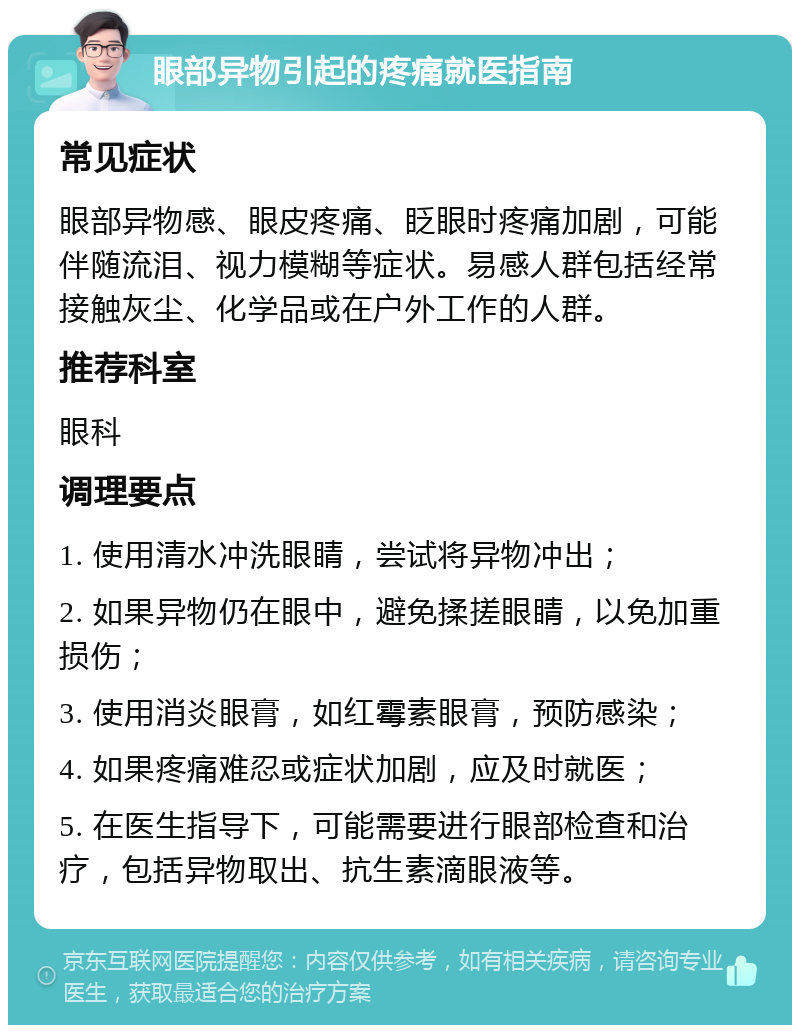 眼部异物引起的疼痛就医指南 常见症状 眼部异物感、眼皮疼痛、眨眼时疼痛加剧，可能伴随流泪、视力模糊等症状。易感人群包括经常接触灰尘、化学品或在户外工作的人群。 推荐科室 眼科 调理要点 1. 使用清水冲洗眼睛，尝试将异物冲出； 2. 如果异物仍在眼中，避免揉搓眼睛，以免加重损伤； 3. 使用消炎眼膏，如红霉素眼膏，预防感染； 4. 如果疼痛难忍或症状加剧，应及时就医； 5. 在医生指导下，可能需要进行眼部检查和治疗，包括异物取出、抗生素滴眼液等。