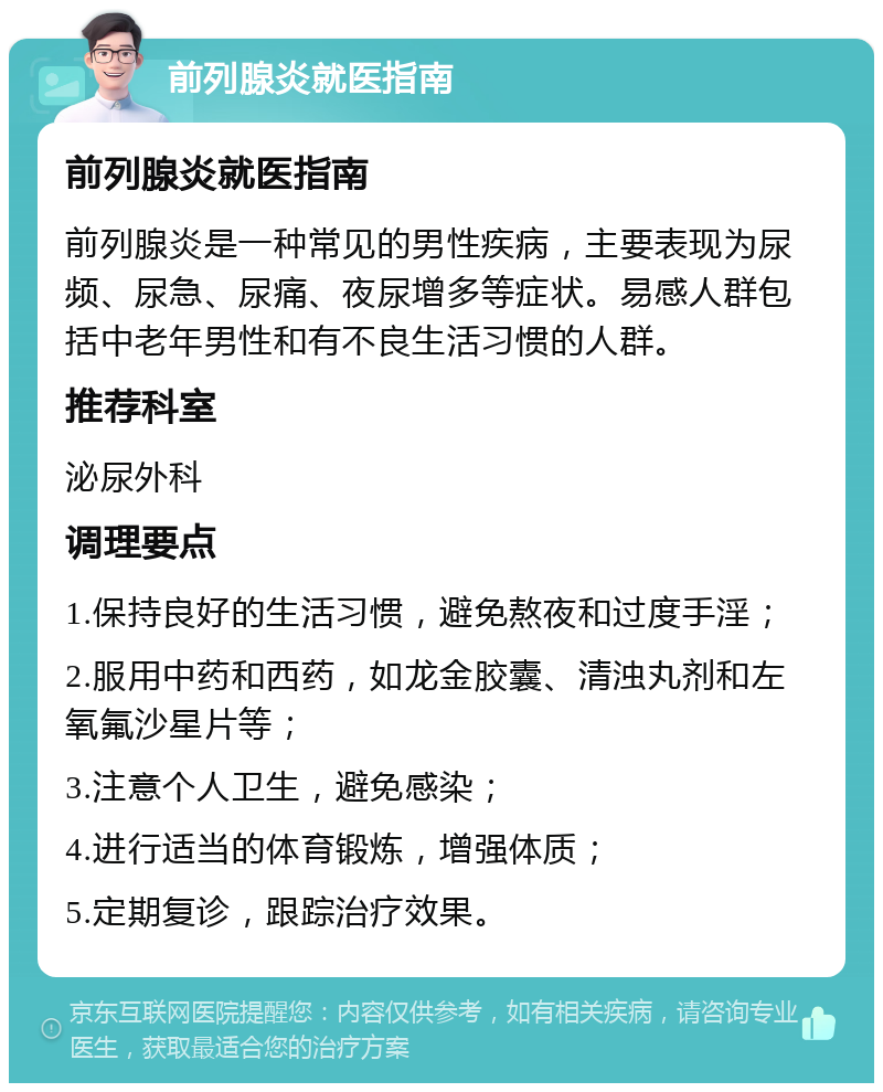 前列腺炎就医指南 前列腺炎就医指南 前列腺炎是一种常见的男性疾病，主要表现为尿频、尿急、尿痛、夜尿增多等症状。易感人群包括中老年男性和有不良生活习惯的人群。 推荐科室 泌尿外科 调理要点 1.保持良好的生活习惯，避免熬夜和过度手淫； 2.服用中药和西药，如龙金胶囊、清浊丸剂和左氧氟沙星片等； 3.注意个人卫生，避免感染； 4.进行适当的体育锻炼，增强体质； 5.定期复诊，跟踪治疗效果。