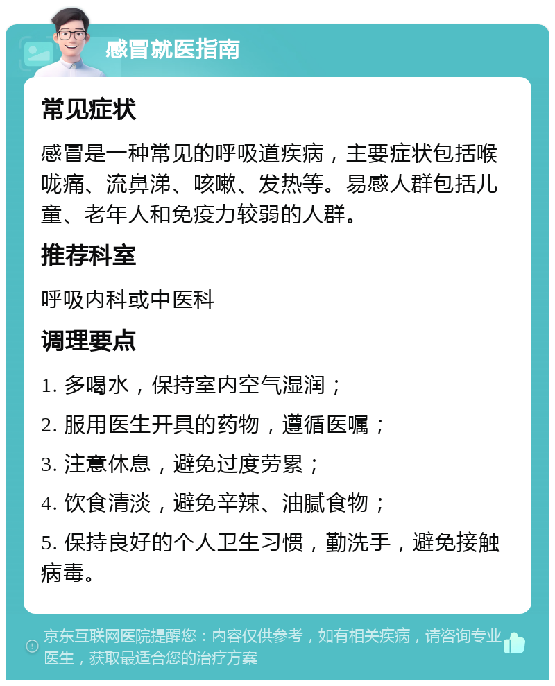 感冒就医指南 常见症状 感冒是一种常见的呼吸道疾病，主要症状包括喉咙痛、流鼻涕、咳嗽、发热等。易感人群包括儿童、老年人和免疫力较弱的人群。 推荐科室 呼吸内科或中医科 调理要点 1. 多喝水，保持室内空气湿润； 2. 服用医生开具的药物，遵循医嘱； 3. 注意休息，避免过度劳累； 4. 饮食清淡，避免辛辣、油腻食物； 5. 保持良好的个人卫生习惯，勤洗手，避免接触病毒。