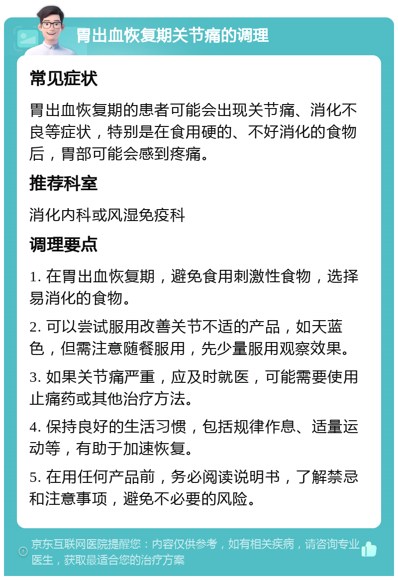 胃出血恢复期关节痛的调理 常见症状 胃出血恢复期的患者可能会出现关节痛、消化不良等症状，特别是在食用硬的、不好消化的食物后，胃部可能会感到疼痛。 推荐科室 消化内科或风湿免疫科 调理要点 1. 在胃出血恢复期，避免食用刺激性食物，选择易消化的食物。 2. 可以尝试服用改善关节不适的产品，如天蓝色，但需注意随餐服用，先少量服用观察效果。 3. 如果关节痛严重，应及时就医，可能需要使用止痛药或其他治疗方法。 4. 保持良好的生活习惯，包括规律作息、适量运动等，有助于加速恢复。 5. 在用任何产品前，务必阅读说明书，了解禁忌和注意事项，避免不必要的风险。