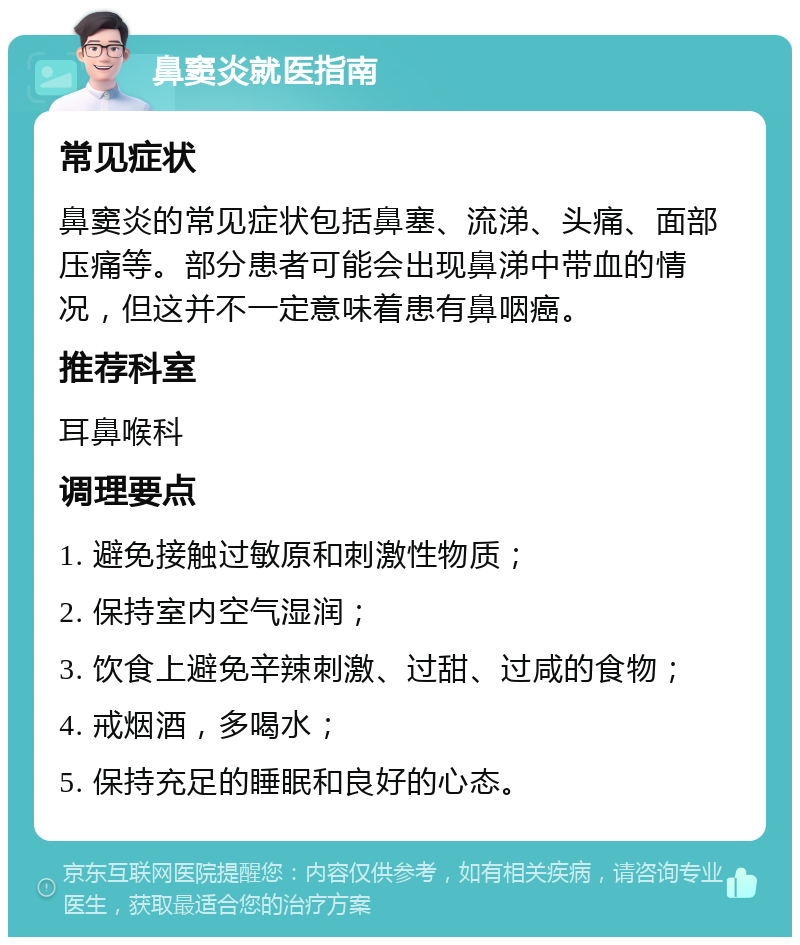 鼻窦炎就医指南 常见症状 鼻窦炎的常见症状包括鼻塞、流涕、头痛、面部压痛等。部分患者可能会出现鼻涕中带血的情况，但这并不一定意味着患有鼻咽癌。 推荐科室 耳鼻喉科 调理要点 1. 避免接触过敏原和刺激性物质； 2. 保持室内空气湿润； 3. 饮食上避免辛辣刺激、过甜、过咸的食物； 4. 戒烟酒，多喝水； 5. 保持充足的睡眠和良好的心态。